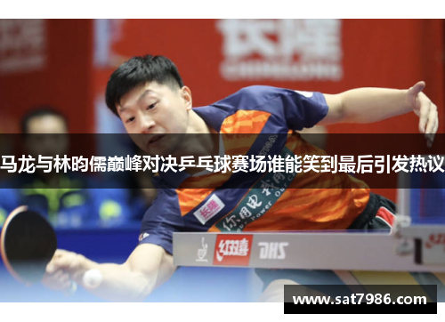 马龙与林昀儒巅峰对决乒乓球赛场谁能笑到最后引发热议