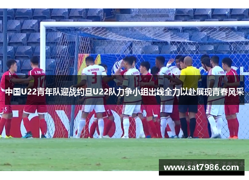中国U22青年队迎战约旦U22队力争小组出线全力以赴展现青春风采
